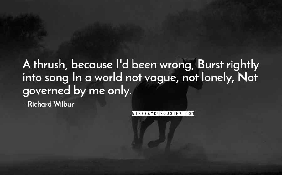 Richard Wilbur Quotes: A thrush, because I'd been wrong, Burst rightly into song In a world not vague, not lonely, Not governed by me only.