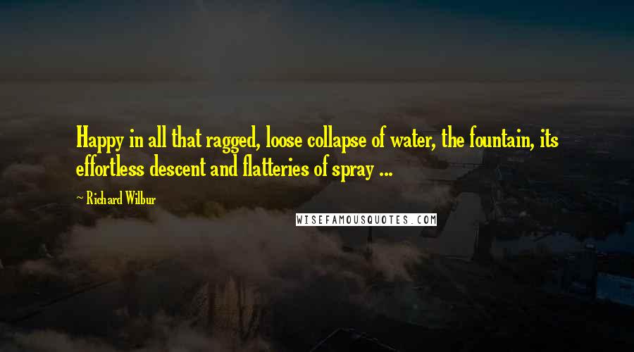 Richard Wilbur Quotes: Happy in all that ragged, loose collapse of water, the fountain, its effortless descent and flatteries of spray ...