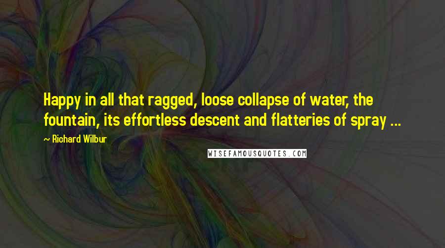 Richard Wilbur Quotes: Happy in all that ragged, loose collapse of water, the fountain, its effortless descent and flatteries of spray ...