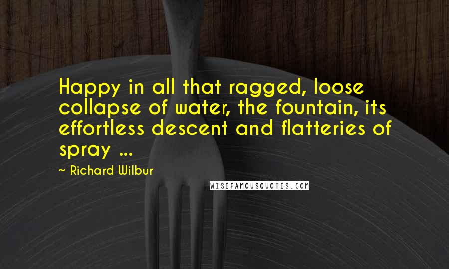 Richard Wilbur Quotes: Happy in all that ragged, loose collapse of water, the fountain, its effortless descent and flatteries of spray ...