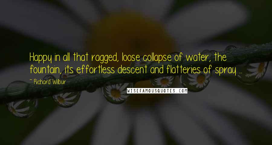Richard Wilbur Quotes: Happy in all that ragged, loose collapse of water, the fountain, its effortless descent and flatteries of spray ...