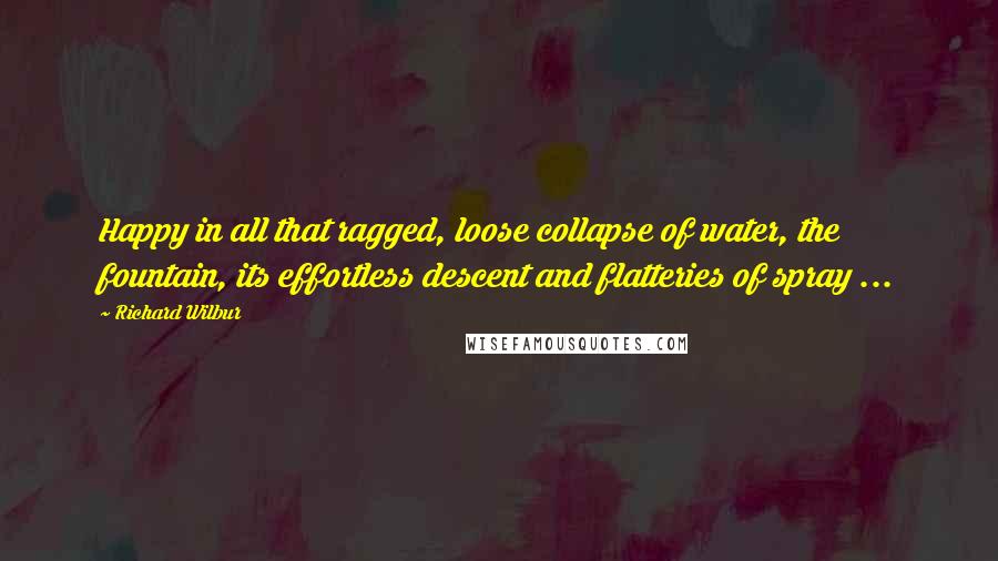 Richard Wilbur Quotes: Happy in all that ragged, loose collapse of water, the fountain, its effortless descent and flatteries of spray ...