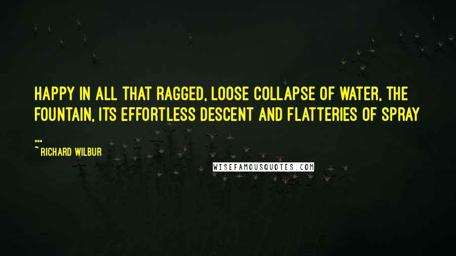 Richard Wilbur Quotes: Happy in all that ragged, loose collapse of water, the fountain, its effortless descent and flatteries of spray ...