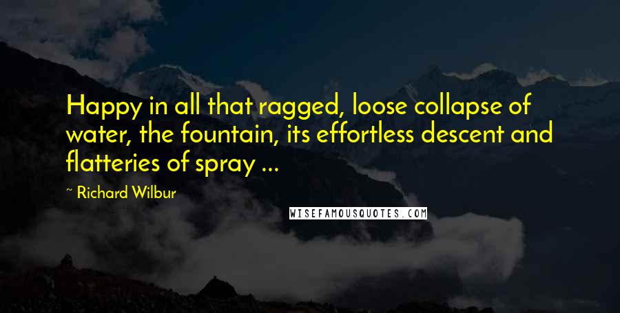 Richard Wilbur Quotes: Happy in all that ragged, loose collapse of water, the fountain, its effortless descent and flatteries of spray ...