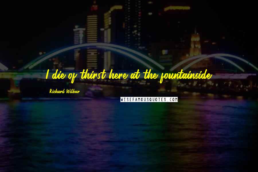 Richard Wilbur Quotes: I die of thirst here at the fountainside.