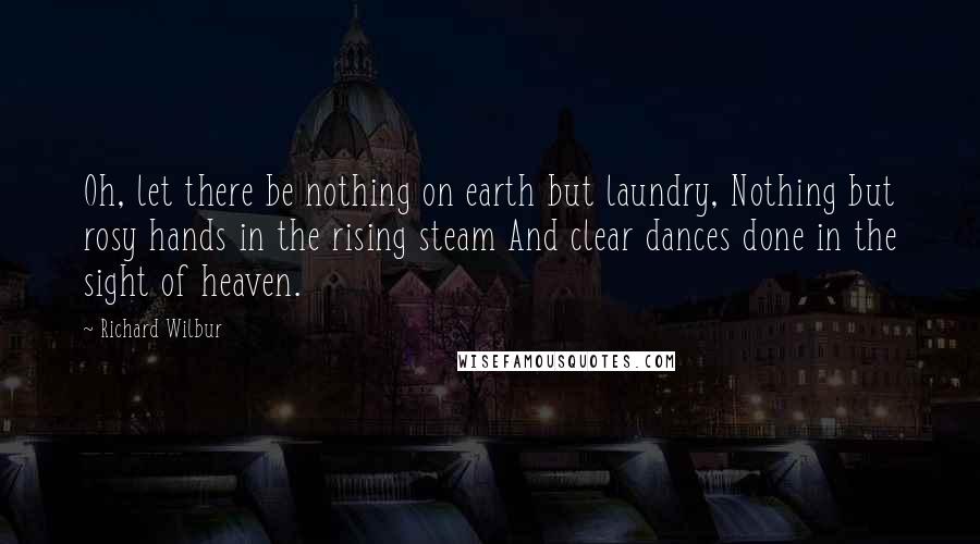 Richard Wilbur Quotes: Oh, let there be nothing on earth but laundry, Nothing but rosy hands in the rising steam And clear dances done in the sight of heaven.