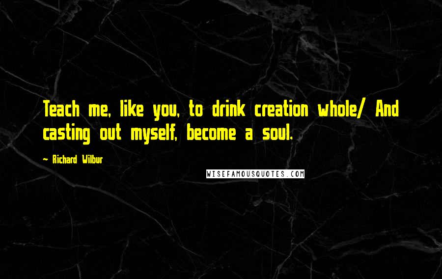 Richard Wilbur Quotes: Teach me, like you, to drink creation whole/ And casting out myself, become a soul.