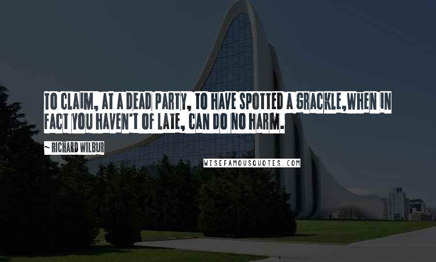 Richard Wilbur Quotes: To claim, at a dead party, to have spotted a grackle,When in fact you haven't of late, can do no harm.