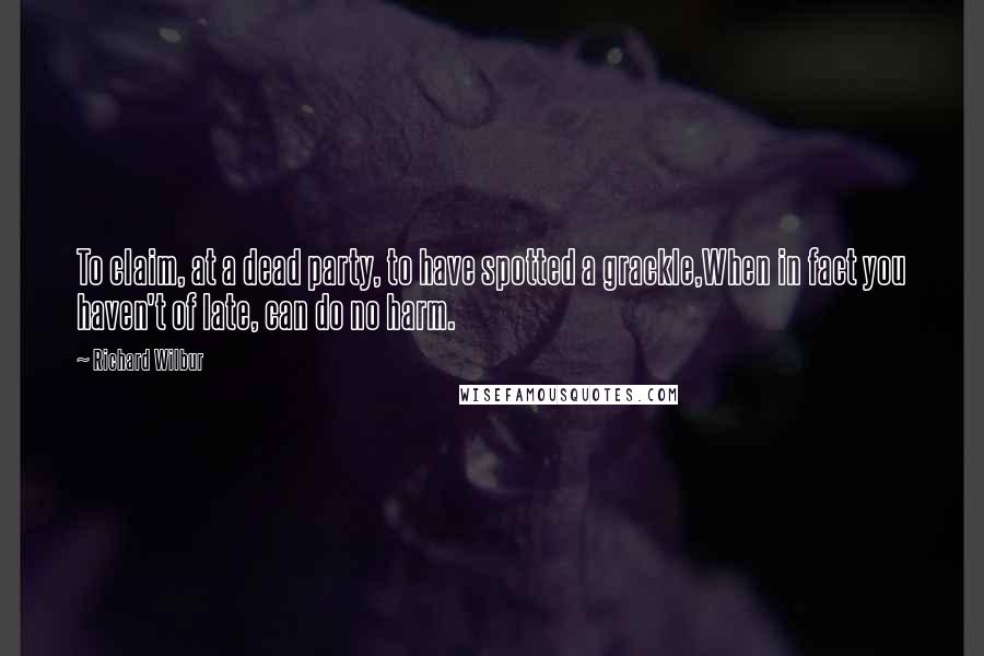 Richard Wilbur Quotes: To claim, at a dead party, to have spotted a grackle,When in fact you haven't of late, can do no harm.