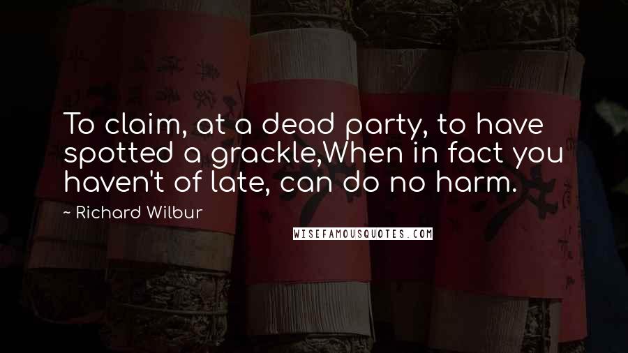 Richard Wilbur Quotes: To claim, at a dead party, to have spotted a grackle,When in fact you haven't of late, can do no harm.