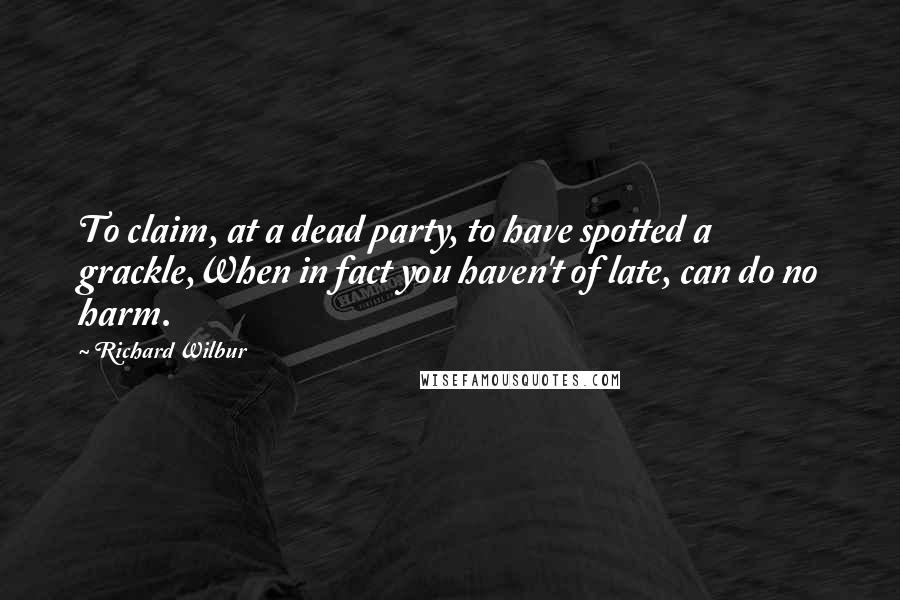 Richard Wilbur Quotes: To claim, at a dead party, to have spotted a grackle,When in fact you haven't of late, can do no harm.