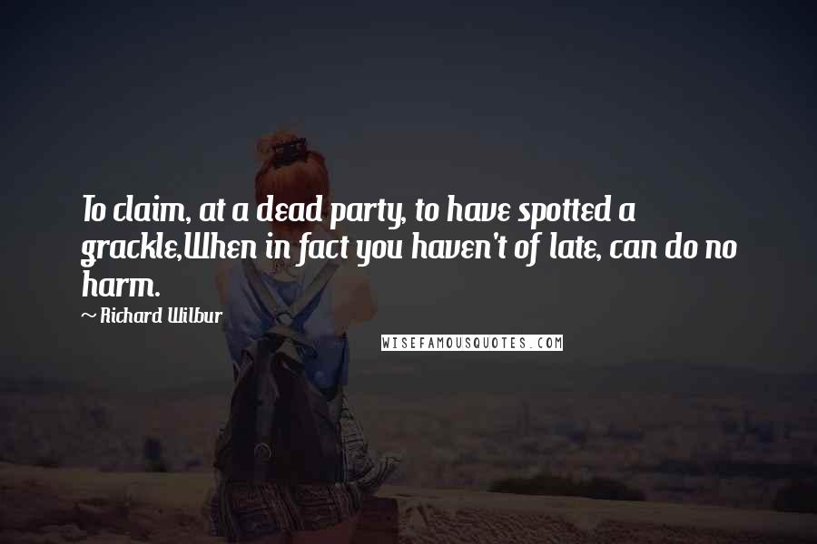 Richard Wilbur Quotes: To claim, at a dead party, to have spotted a grackle,When in fact you haven't of late, can do no harm.