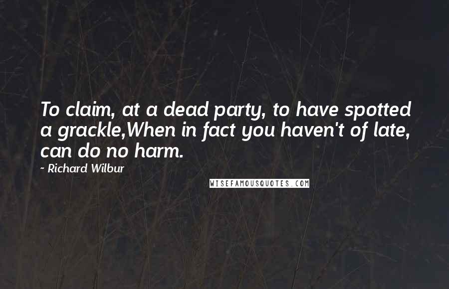 Richard Wilbur Quotes: To claim, at a dead party, to have spotted a grackle,When in fact you haven't of late, can do no harm.
