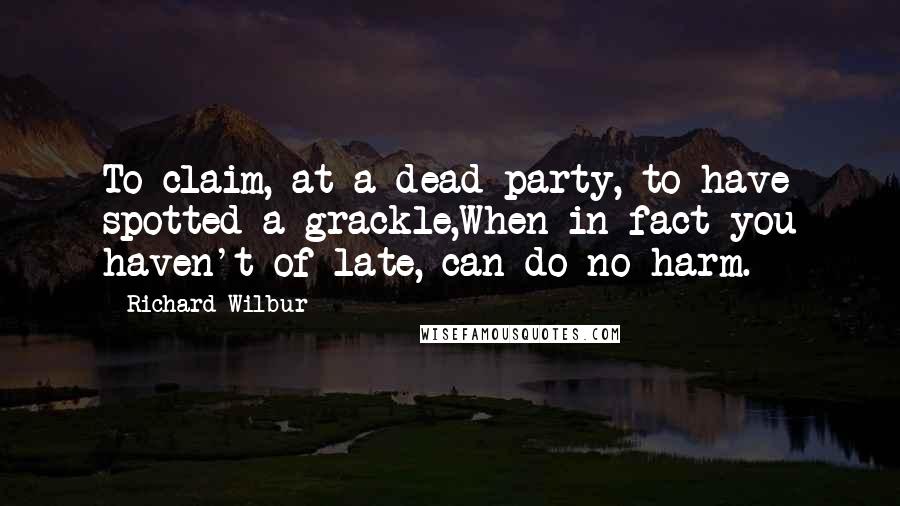 Richard Wilbur Quotes: To claim, at a dead party, to have spotted a grackle,When in fact you haven't of late, can do no harm.