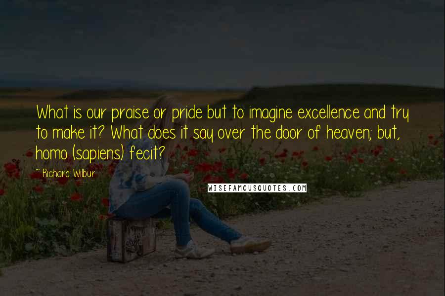 Richard Wilbur Quotes: What is our praise or pride but to imagine excellence and try to make it? What does it say over the door of heaven; but, homo (sapiens) fecit?