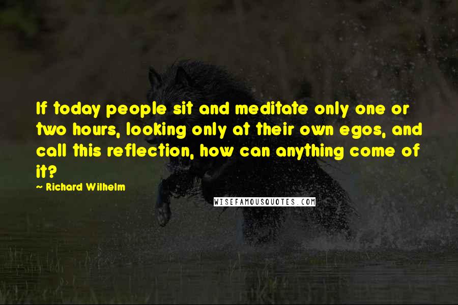 Richard Wilhelm Quotes: If today people sit and meditate only one or two hours, looking only at their own egos, and call this reflection, how can anything come of it?