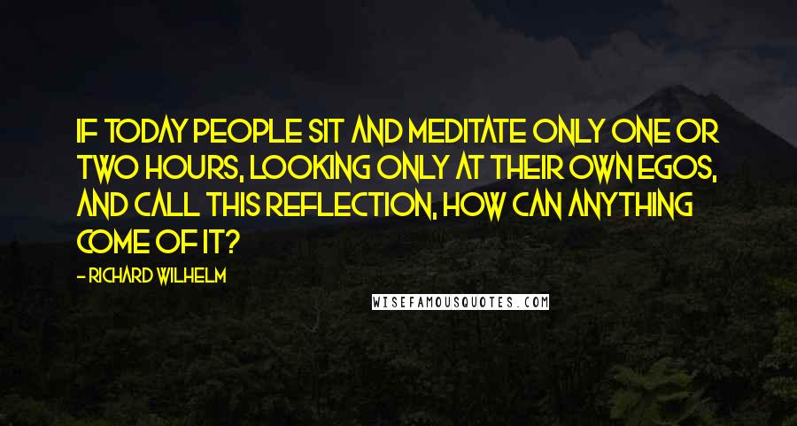 Richard Wilhelm Quotes: If today people sit and meditate only one or two hours, looking only at their own egos, and call this reflection, how can anything come of it?