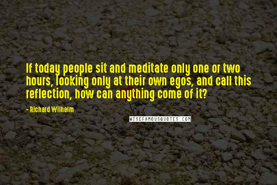 Richard Wilhelm Quotes: If today people sit and meditate only one or two hours, looking only at their own egos, and call this reflection, how can anything come of it?