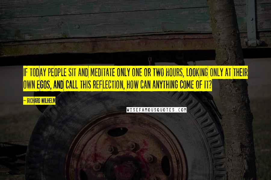 Richard Wilhelm Quotes: If today people sit and meditate only one or two hours, looking only at their own egos, and call this reflection, how can anything come of it?