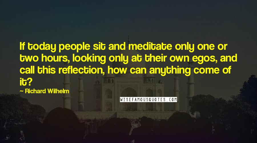 Richard Wilhelm Quotes: If today people sit and meditate only one or two hours, looking only at their own egos, and call this reflection, how can anything come of it?