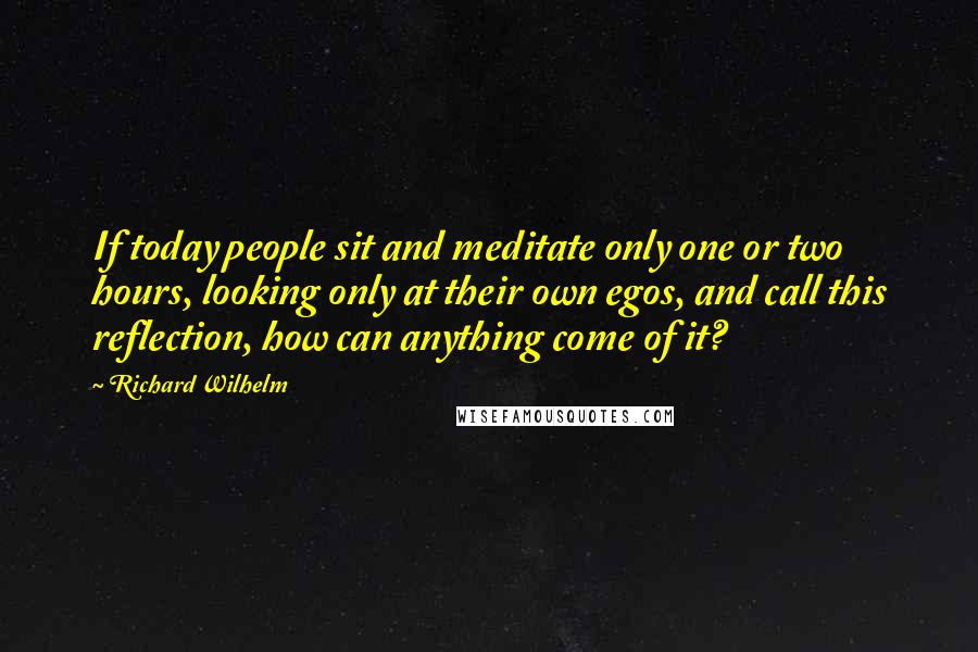 Richard Wilhelm Quotes: If today people sit and meditate only one or two hours, looking only at their own egos, and call this reflection, how can anything come of it?