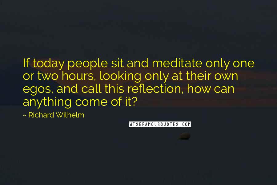 Richard Wilhelm Quotes: If today people sit and meditate only one or two hours, looking only at their own egos, and call this reflection, how can anything come of it?