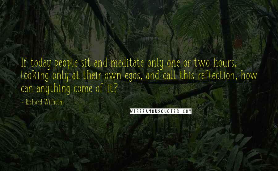 Richard Wilhelm Quotes: If today people sit and meditate only one or two hours, looking only at their own egos, and call this reflection, how can anything come of it?