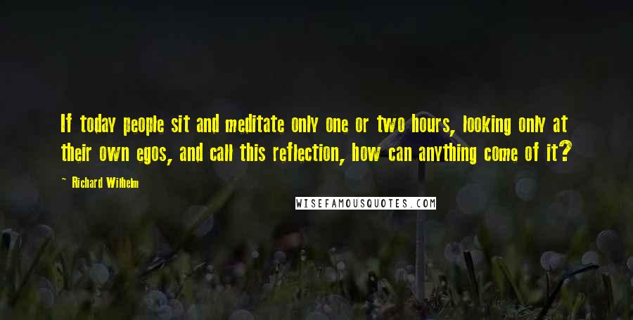 Richard Wilhelm Quotes: If today people sit and meditate only one or two hours, looking only at their own egos, and call this reflection, how can anything come of it?