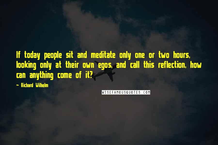 Richard Wilhelm Quotes: If today people sit and meditate only one or two hours, looking only at their own egos, and call this reflection, how can anything come of it?