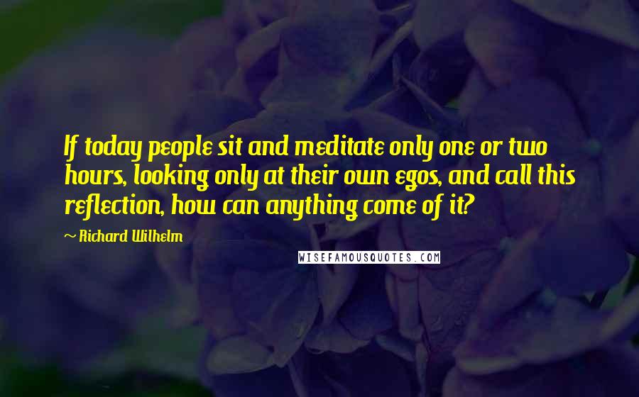 Richard Wilhelm Quotes: If today people sit and meditate only one or two hours, looking only at their own egos, and call this reflection, how can anything come of it?