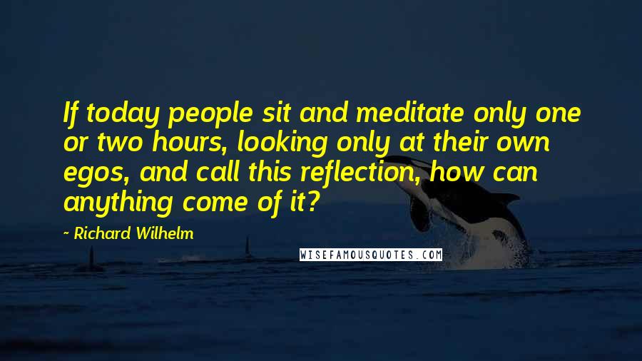 Richard Wilhelm Quotes: If today people sit and meditate only one or two hours, looking only at their own egos, and call this reflection, how can anything come of it?