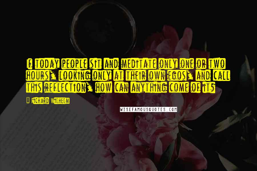 Richard Wilhelm Quotes: If today people sit and meditate only one or two hours, looking only at their own egos, and call this reflection, how can anything come of it?