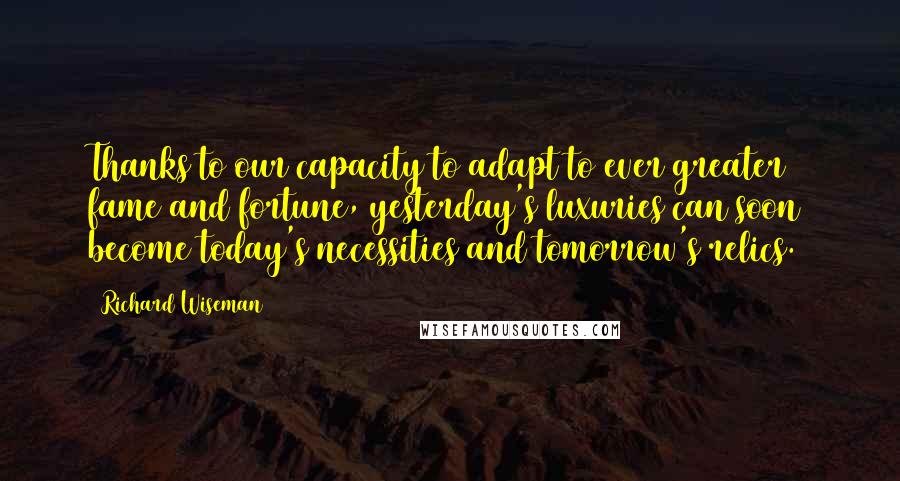 Richard Wiseman Quotes: Thanks to our capacity to adapt to ever greater fame and fortune, yesterday's luxuries can soon become today's necessities and tomorrow's relics.6