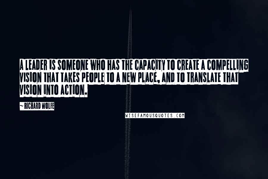 Richard Wolfe Quotes: A leader is someone who has the capacity to create a compelling vision that takes people to a new place, and to translate that vision into action.