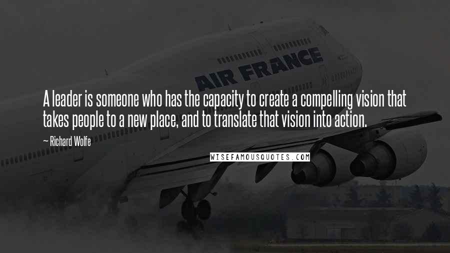 Richard Wolfe Quotes: A leader is someone who has the capacity to create a compelling vision that takes people to a new place, and to translate that vision into action.