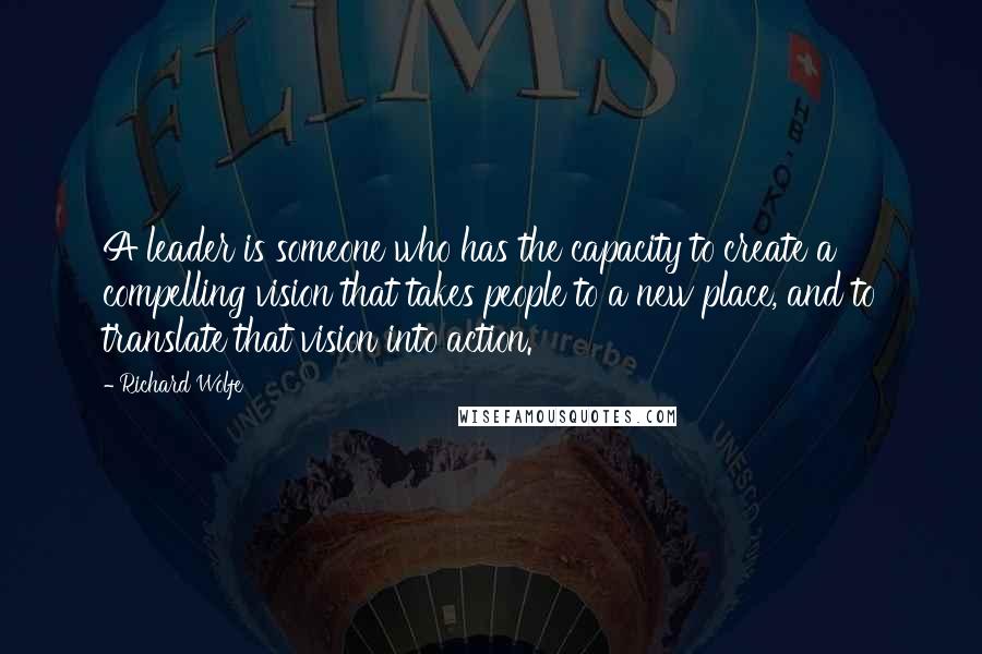 Richard Wolfe Quotes: A leader is someone who has the capacity to create a compelling vision that takes people to a new place, and to translate that vision into action.