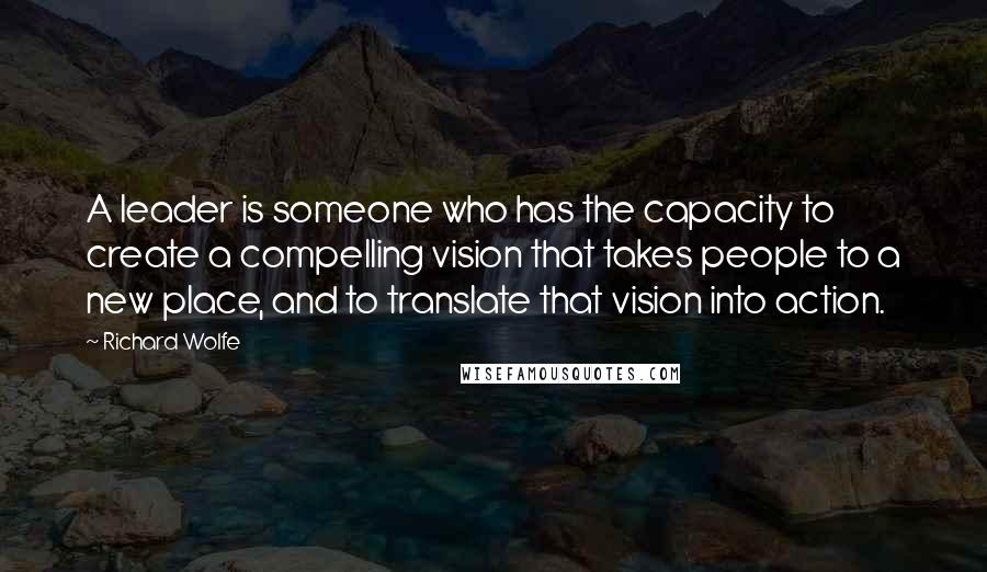 Richard Wolfe Quotes: A leader is someone who has the capacity to create a compelling vision that takes people to a new place, and to translate that vision into action.