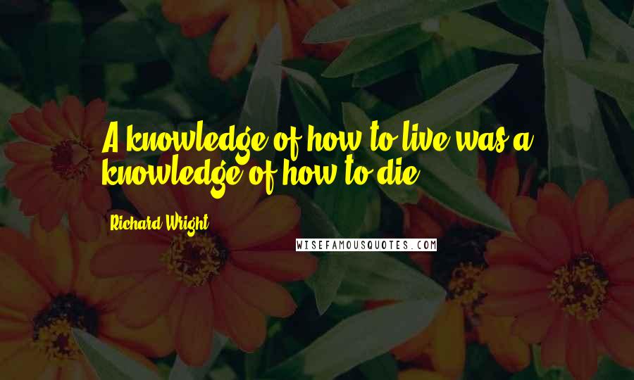 Richard Wright Quotes: A knowledge of how to live was a knowledge of how to die.