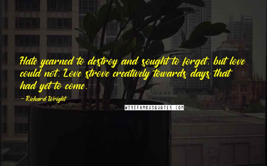 Richard Wright Quotes: Hate yearned to destroy and sought to forget, but love could not. Love strove creatively towards days that had yet to come.