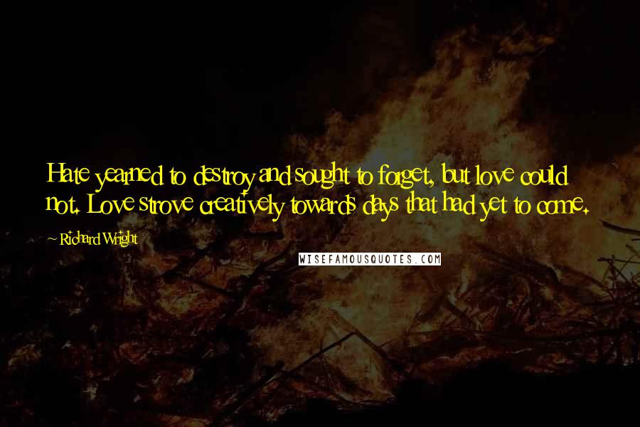 Richard Wright Quotes: Hate yearned to destroy and sought to forget, but love could not. Love strove creatively towards days that had yet to come.