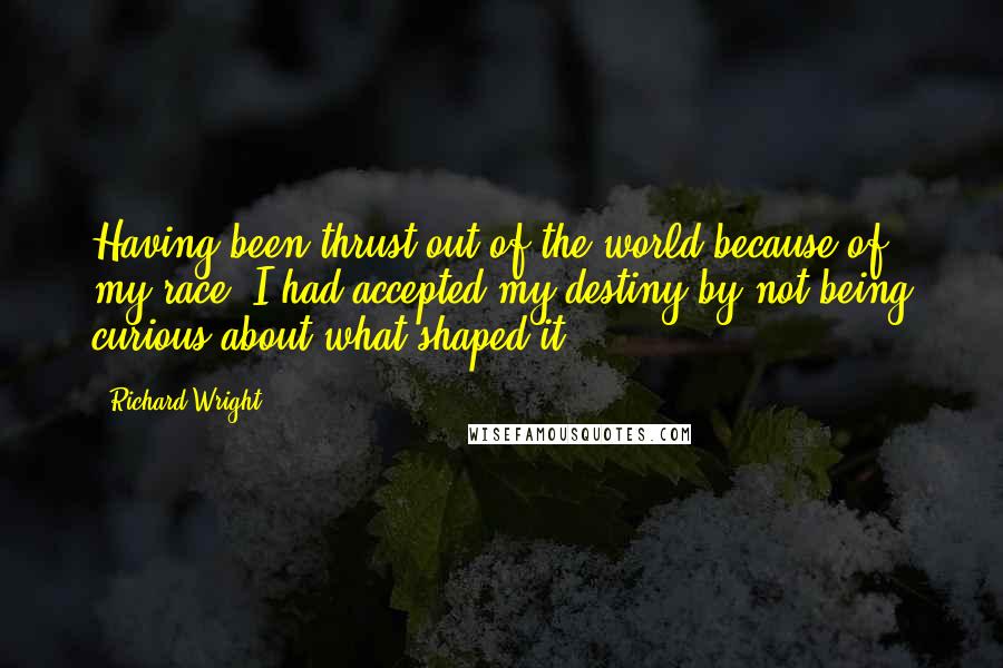 Richard Wright Quotes: Having been thrust out of the world because of my race, I had accepted my destiny by not being curious about what shaped it
