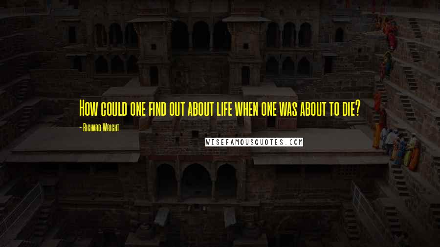 Richard Wright Quotes: How could one find out about life when one was about to die?
