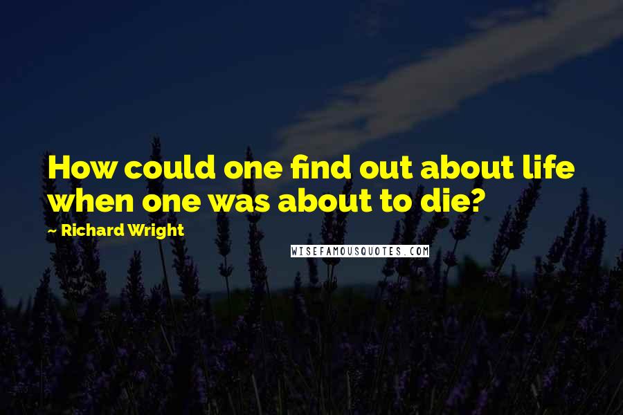 Richard Wright Quotes: How could one find out about life when one was about to die?