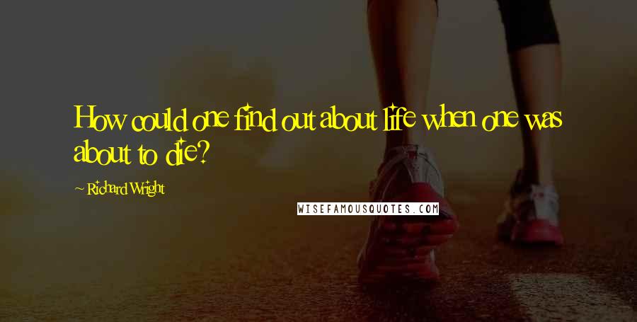 Richard Wright Quotes: How could one find out about life when one was about to die?