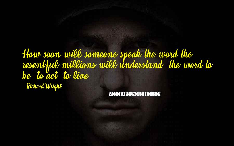 Richard Wright Quotes: How soon will someone speak the word the resentful millions will understand: the word to be, to act, to live?