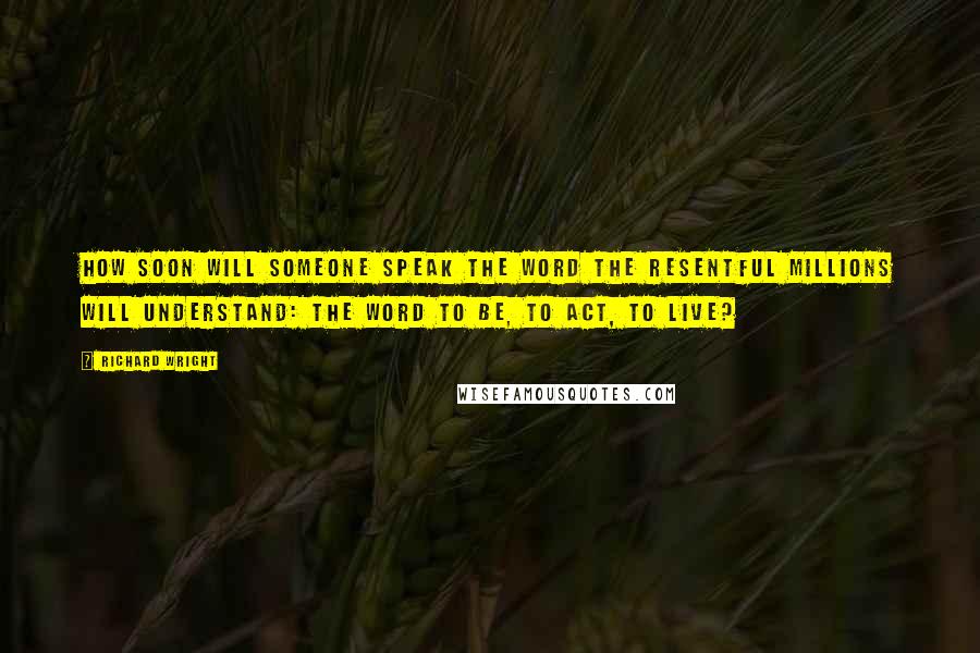 Richard Wright Quotes: How soon will someone speak the word the resentful millions will understand: the word to be, to act, to live?