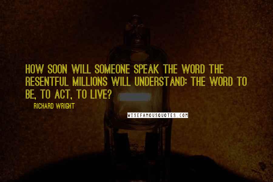 Richard Wright Quotes: How soon will someone speak the word the resentful millions will understand: the word to be, to act, to live?