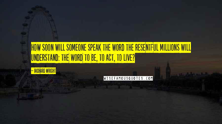 Richard Wright Quotes: How soon will someone speak the word the resentful millions will understand: the word to be, to act, to live?