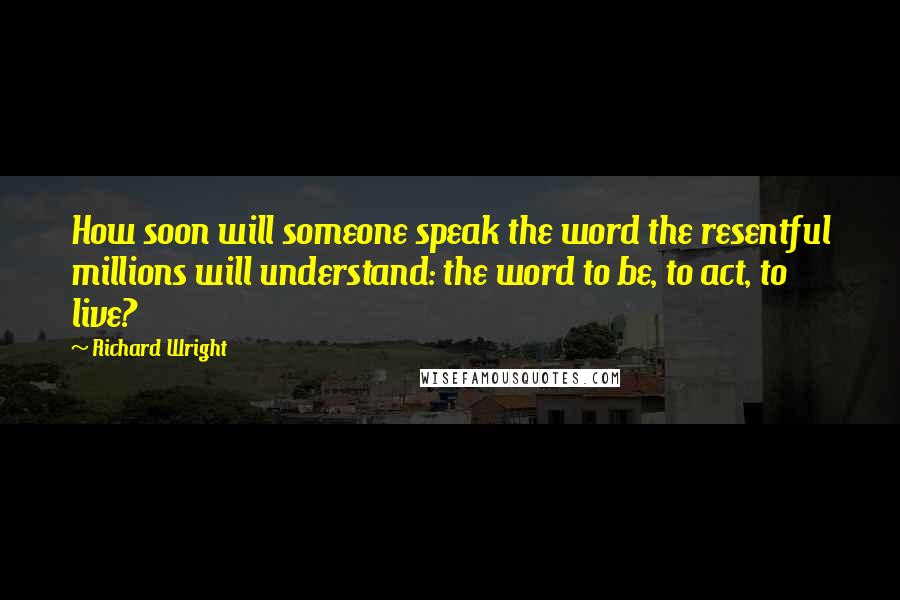 Richard Wright Quotes: How soon will someone speak the word the resentful millions will understand: the word to be, to act, to live?