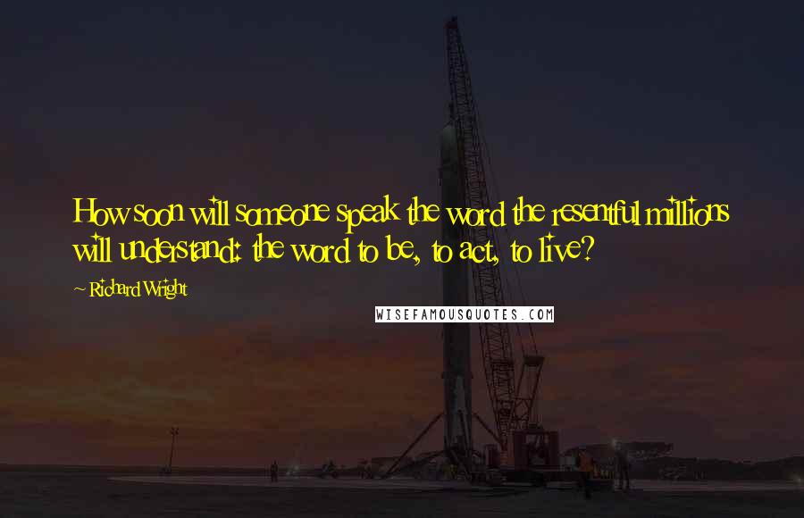 Richard Wright Quotes: How soon will someone speak the word the resentful millions will understand: the word to be, to act, to live?